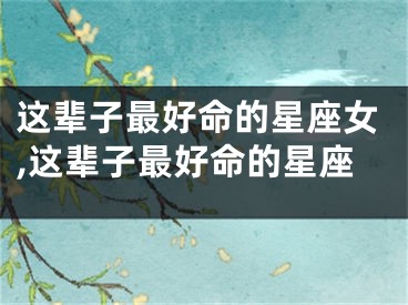 这辈子最好命的星座女,这辈子最好命的星座