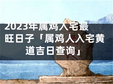 2023年属鸡入宅最旺日子「属鸡人入宅黄道吉日查询」