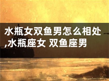 水瓶女双鱼男怎么相处,水瓶座女 双鱼座男