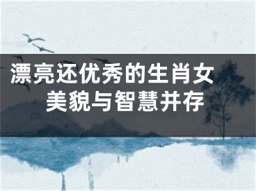 漂亮还优秀的生肖女 美貌与智慧并存
