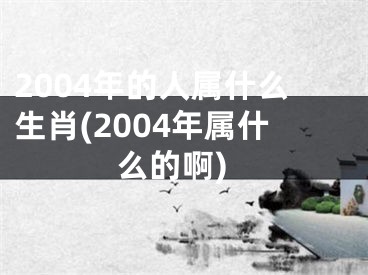 2004年的人属什么生肖(2004年属什么的啊)
