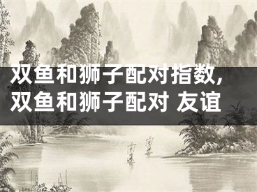 双鱼和狮子配对指数,双鱼和狮子配对 友谊
