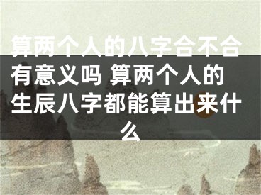 算两个人的八字合不合有意义吗 算两个人的生辰八字都能算出来什么