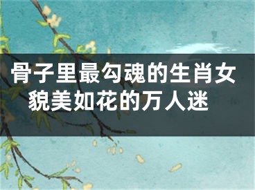 骨子里最勾魂的生肖女 貌美如花的万人迷