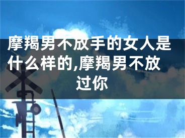 摩羯男不放手的女人是什么样的,摩羯男不放过你