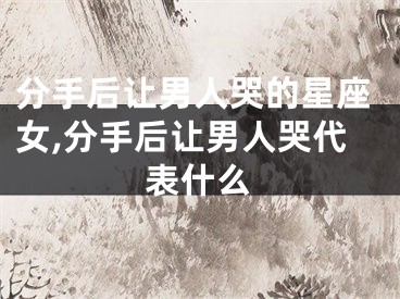 分手后让男人哭的星座女,分手后让男人哭代表什么