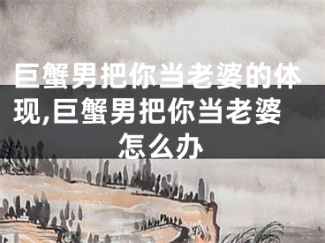 巨蟹男把你当老婆的体现,巨蟹男把你当老婆怎么办