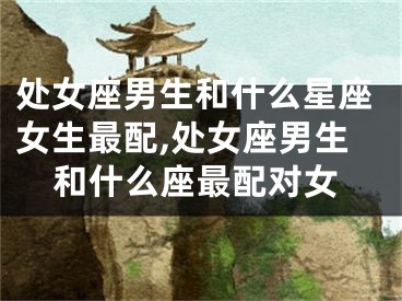 处女座男生和什么星座女生最配,处女座男生和什么座最配对女