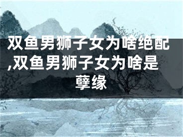 双鱼男狮子女为啥绝配,双鱼男狮子女为啥是孽缘