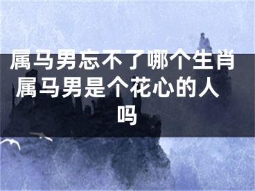 属马男忘不了哪个生肖 属马男是个花心的人吗