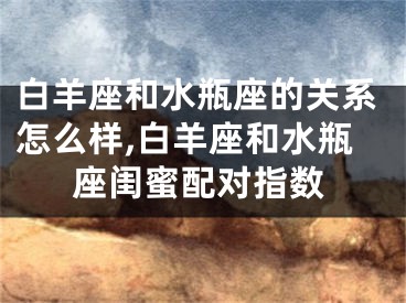白羊座和水瓶座的关系怎么样,白羊座和水瓶座闺蜜配对指数