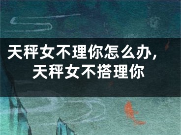 天秤女不理你怎么办,天秤女不搭理你