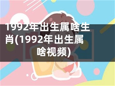 1992年出生属啥生肖(1992年出生属啥视频)