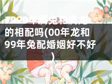 1999年属兔和属龙的相配吗(00年龙和99年兔配婚姻好不好)
