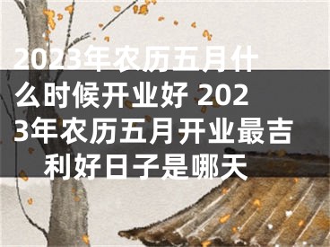 2023年农历五月什么时候开业好 2023年农历五月开业最吉利好日子是哪天 