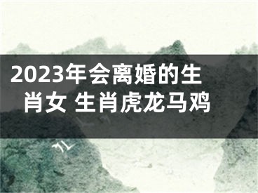 2023年会离婚的生肖女 生肖虎龙马鸡