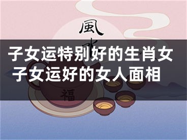 子女运特别好的生肖女 子女运好的女人面相