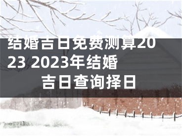 结婚吉日免费测算2023 2023年结婚吉日查询择日