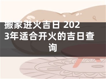 搬家进火吉日 2023年适合开火的吉日查询