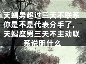 天蝎男超过三天不联系你是不是代表分手了,天蝎座男三天不主动联系说明什么