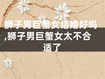 狮子男巨蟹女结婚好吗,狮子男巨蟹女太不合适了