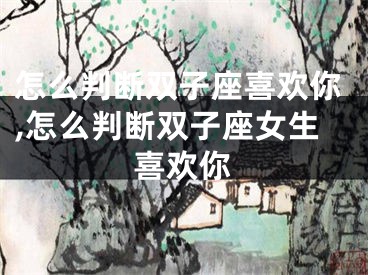 怎么判断双子座喜欢你,怎么判断双子座女生喜欢你