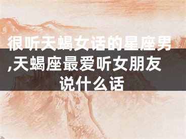 很听天蝎女话的星座男,天蝎座最爱听女朋友说什么话