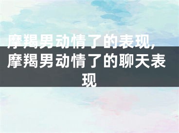 摩羯男动情了的表现,摩羯男动情了的聊天表现