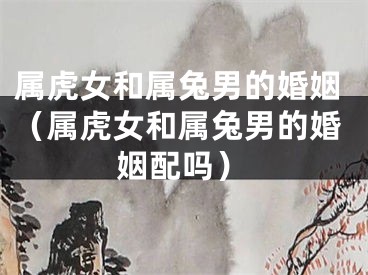 属虎女和属兔男的婚姻（属虎女和属兔男的婚姻配吗）