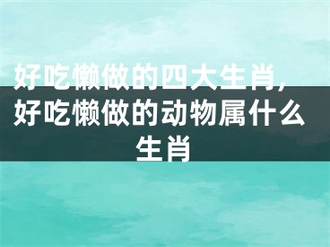 好吃懒做的四大生肖,好吃懒做的动物属什么生肖