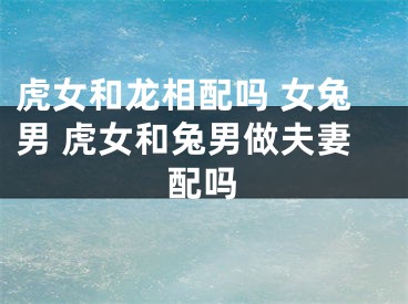 虎女和龙相配吗 女兔男 虎女和兔男做夫妻配吗