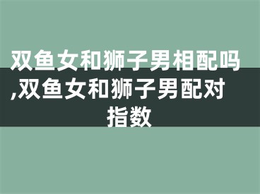 双鱼女和狮子男相配吗,双鱼女和狮子男配对指数