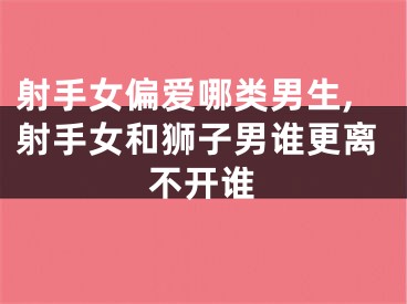 射手女偏爱哪类男生,射手女和狮子男谁更离不开谁