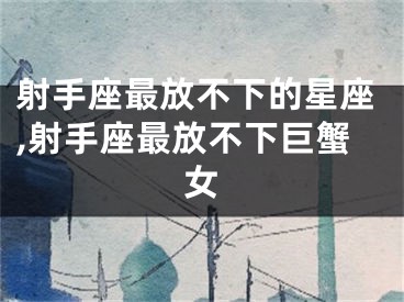 射手座最放不下的星座,射手座最放不下巨蟹女