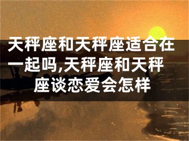 天秤座和天秤座适合在一起吗,天秤座和天秤座谈恋爱会怎样