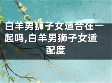 白羊男狮子女适合在一起吗,白羊男狮子女适配度