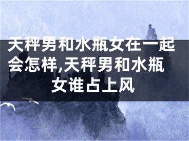 天秤男和水瓶女在一起会怎样,天秤男和水瓶女谁占上风