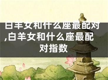 白羊女和什么座最配对,白羊女和什么座最配对指数