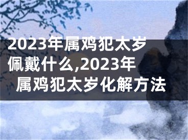 2023年属鸡犯太岁佩戴什么,2023年属鸡犯太岁化解方法