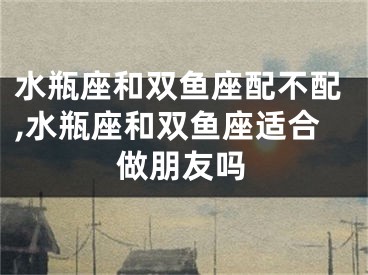 水瓶座和双鱼座配不配,水瓶座和双鱼座适合做朋友吗