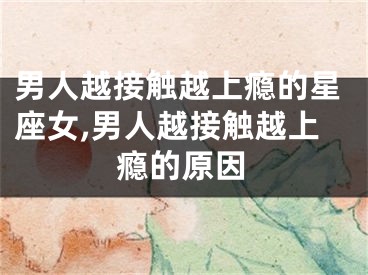 男人越接触越上瘾的星座女,男人越接触越上瘾的原因
