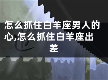 怎么抓住白羊座男人的心,怎么抓住白羊座出差