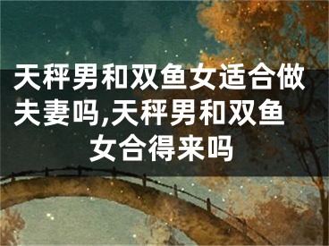 天秤男和双鱼女适合做夫妻吗,天秤男和双鱼女合得来吗