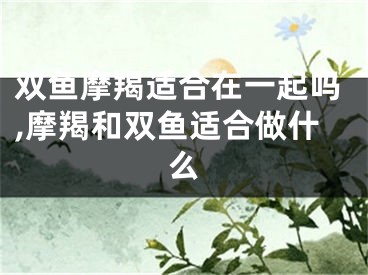 双鱼摩羯适合在一起吗,摩羯和双鱼适合做什么