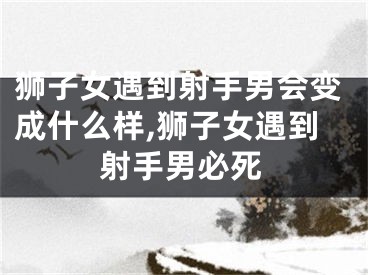 狮子女遇到射手男会变成什么样,狮子女遇到射手男必死
