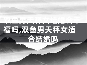 双鱼男天秤女结婚会幸福吗,双鱼男天秤女适合结婚吗