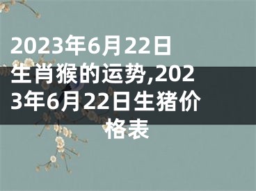 2023年6月22日生肖猴的运势,2023年6月22日生猪价格表