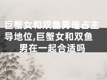 巨蟹女和双鱼男谁占主导地位,巨蟹女和双鱼男在一起合适吗