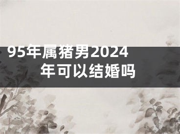 95年属猪男2024年可以结婚吗