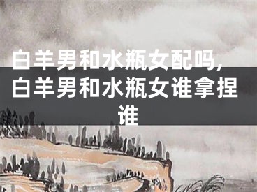 白羊男和水瓶女配吗,白羊男和水瓶女谁拿捏谁